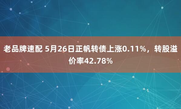 老品牌速配 5月26日正帆转债上涨0.11%，转股溢价率42.78%