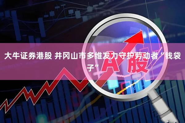 大牛证券港股 井冈山市多维发力守护劳动者“钱袋子”