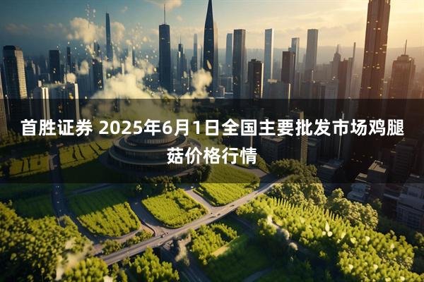 首胜证券 2025年6月1日全国主要批发市场鸡腿菇价格行情