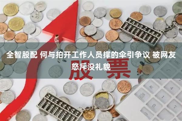 全智股配 何与拍开工作人员撑的伞引争议 被网友怒斥没礼貌