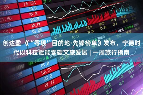 创达盈 《“零碳”目的地·先锋榜单》发布，宁德时代以科技赋能零碳文旅发展 | 一周旅行指南