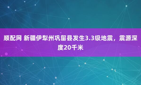 顺配网 新疆伊犁州巩留县发生3.3级地震，震源深度20千米