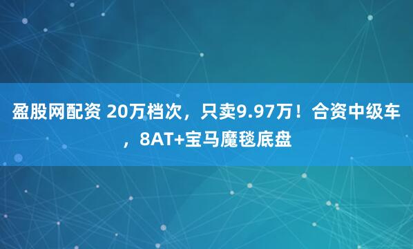 盈股网配资 20万档次，只卖9.97万！合资中级车，8AT+宝马魔毯底盘