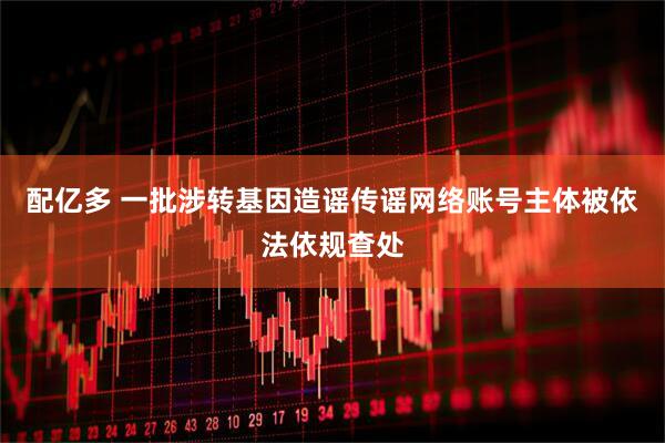 配亿多 一批涉转基因造谣传谣网络账号主体被依法依规查处