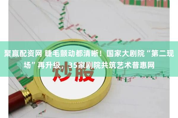 聚赢配资网 睫毛颤动都清晰！国家大剧院“第二现场”再升级，35家剧院共筑艺术普惠网