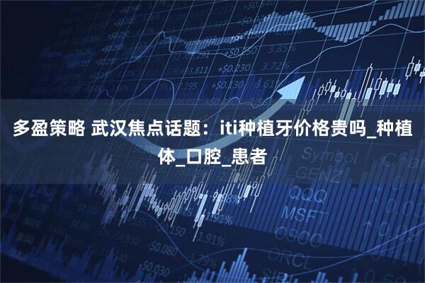 多盈策略 武汉焦点话题：iti种植牙价格贵吗_种植体_口腔_患者