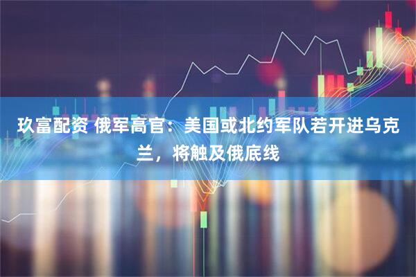 玖富配资 俄军高官：美国或北约军队若开进乌克兰，将触及俄底线
