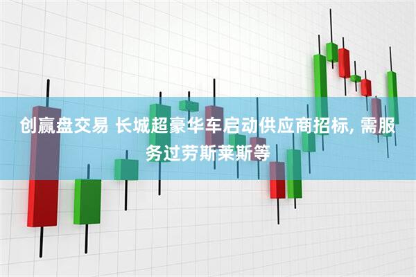 创赢盘交易 长城超豪华车启动供应商招标, 需服务过劳斯莱斯等