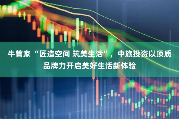牛管家 “匠造空间 筑美生活”，中旅投资以顶质品牌力开启美好生活新体验