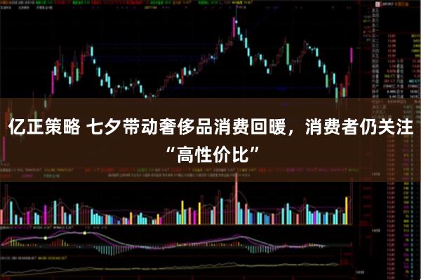 亿正策略 七夕带动奢侈品消费回暖，消费者仍关注“高性价比”