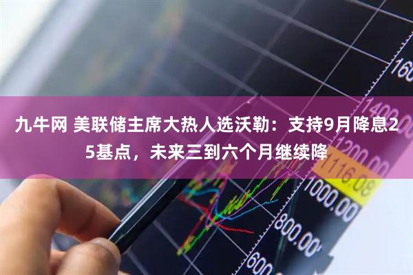 九牛网 美联储主席大热人选沃勒：支持9月降息25基点，未来三到六个月继续降