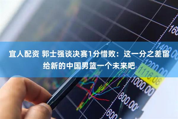 宜人配资 郭士强谈决赛1分惜败：这一分之差留给新的中国男篮一个未来吧