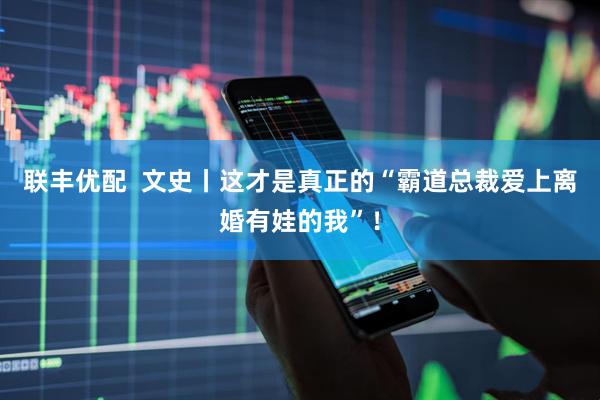 联丰优配  文史丨这才是真正的“霸道总裁爱上离婚有娃的我”！