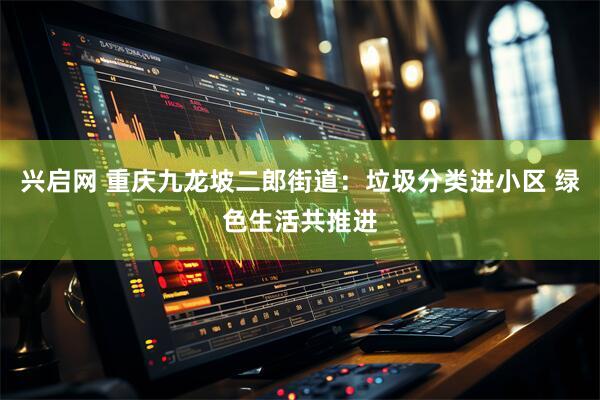 兴启网 重庆九龙坡二郎街道：垃圾分类进小区 绿色生活共推进