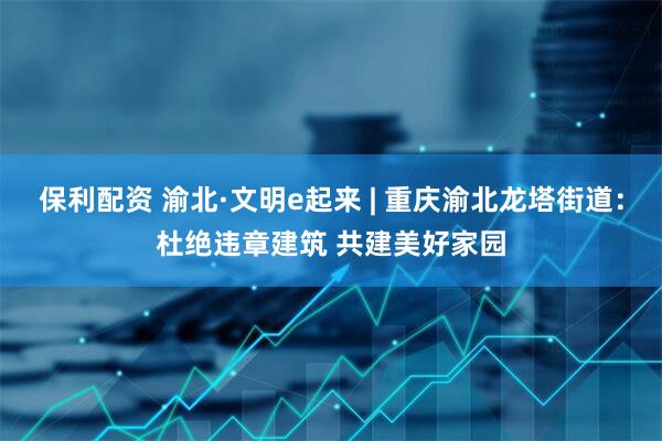 保利配资 渝北·文明e起来 | 重庆渝北龙塔街道：杜绝违章建筑 共建美好家园
