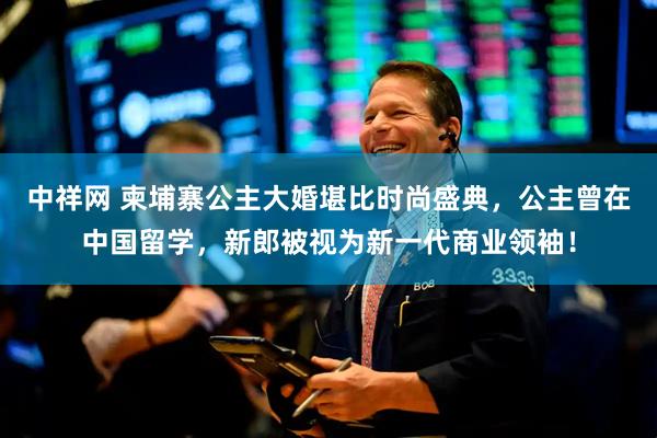 中祥网 柬埔寨公主大婚堪比时尚盛典，公主曾在中国留学，新郎被视为新一代商业领袖！
