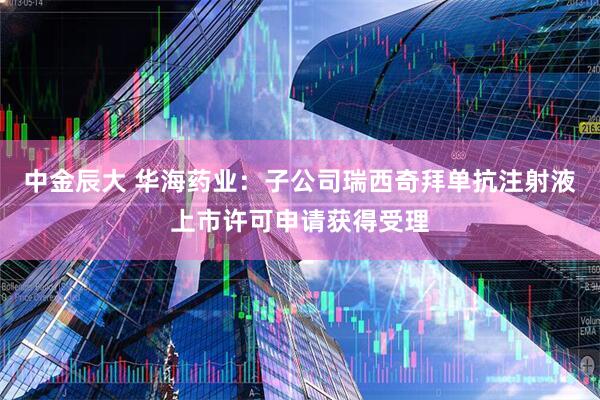 中金辰大 华海药业：子公司瑞西奇拜单抗注射液上市许可申请获得受理