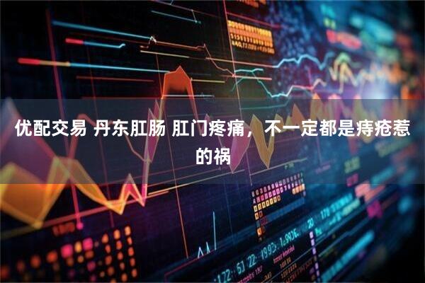 优配交易 丹东肛肠 肛门疼痛，不一定都是痔疮惹的祸