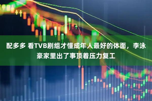 配多多 看TVB剧组才懂成年人最好的体面，李泳豪家里出了事顶着压力复工