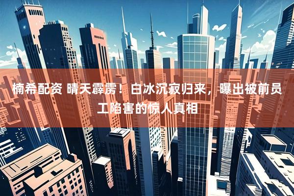 楠希配资 晴天霹雳！白冰沉寂归来，曝出被前员工陷害的惊人真相